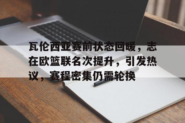 kaiyun开云-关于瓦伦西亚赛前状态回暖，志在欧篮联名次提升，引发热议，赛程密集仍需轮换的信息