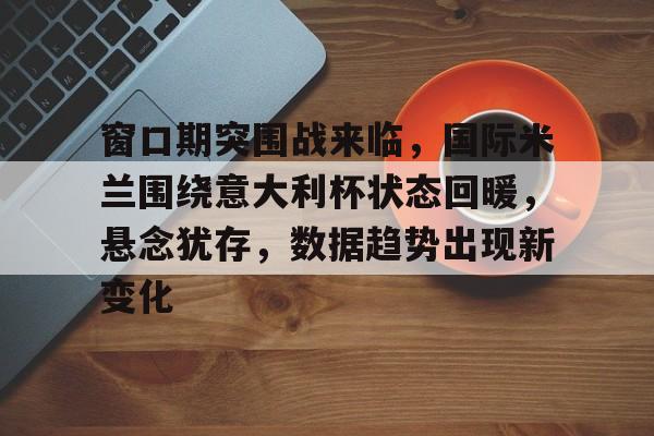 开云体育app-包含窗口期突围战来临，国际米兰围绕意大利杯状态回暖，悬念犹存，数据趋势出现新变化的词条